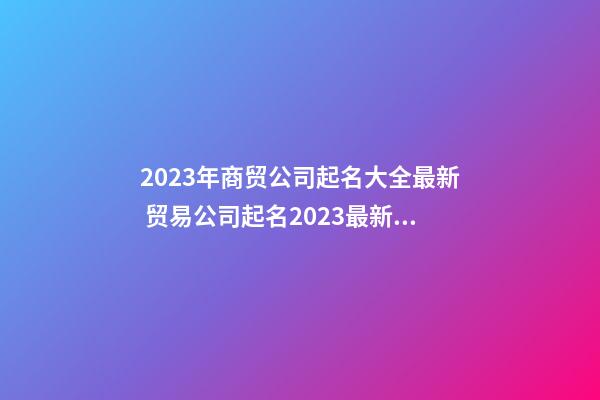 2023年商贸公司起名大全最新 贸易公司起名2023最新版的-第1张-公司起名-玄机派